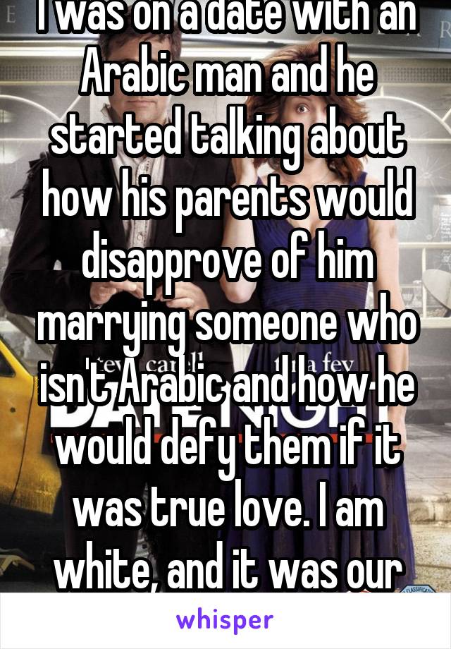 I was on a date with an Arabic man and he started talking about how his parents would disapprove of him marrying someone who isn't Arabic and how he would defy them if it was true love. I am white, and it was our second date..