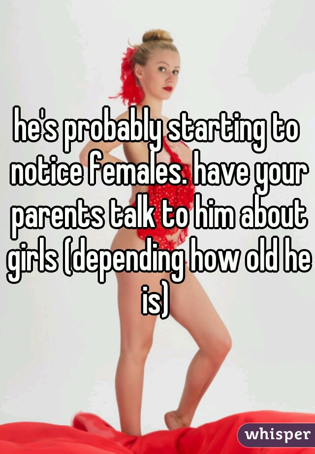 he's probably starting to notice females. have your parents talk to him about girls (depending how old he is) 