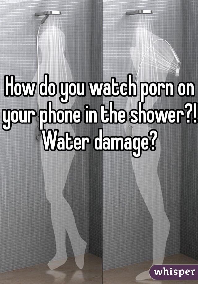 How do you watch porn on your phone in the shower?! 
Water damage?