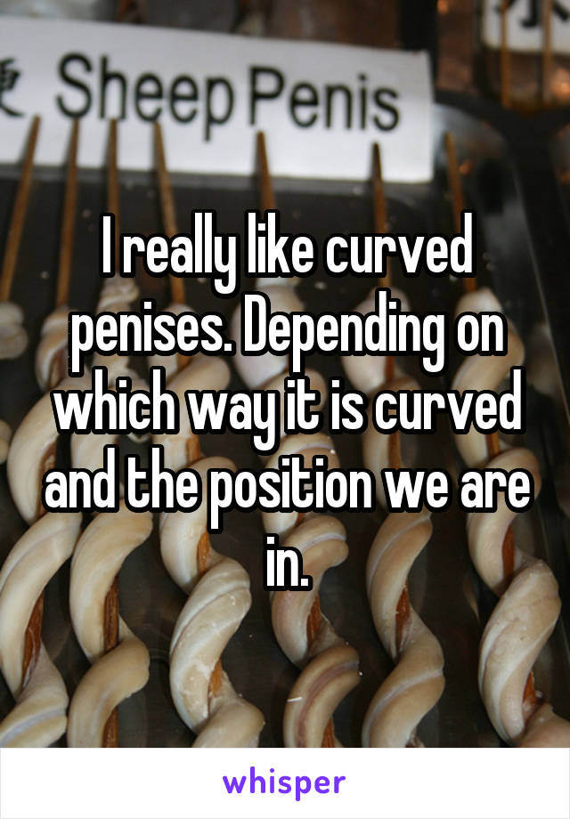 I really like curved penises. Depending on which way it is curved and the position we are in.