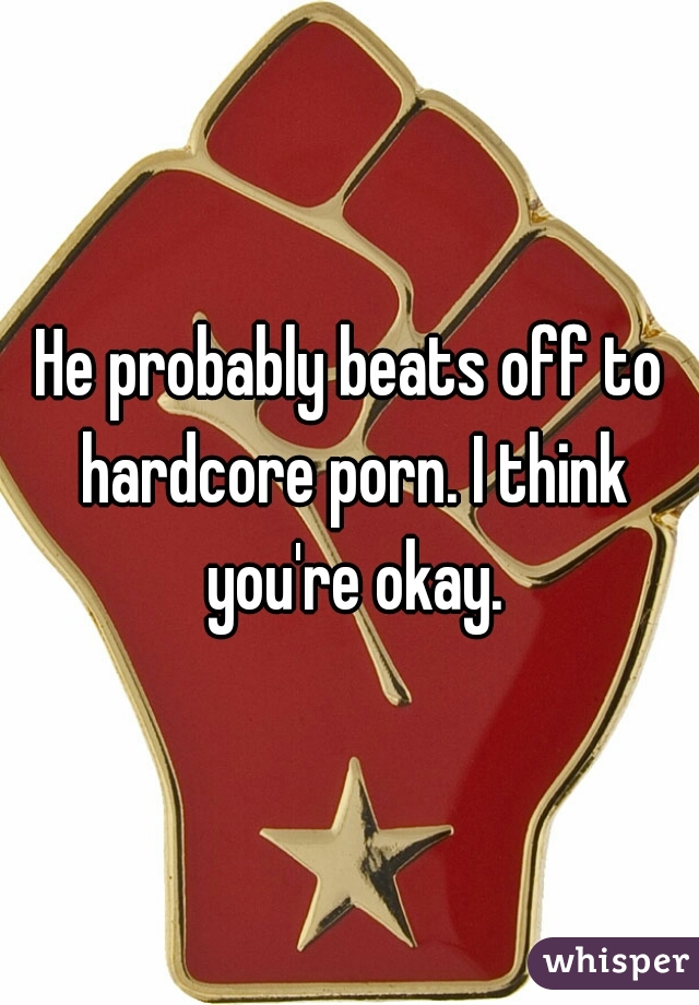 He probably beats off to hardcore porn. I think you're okay.