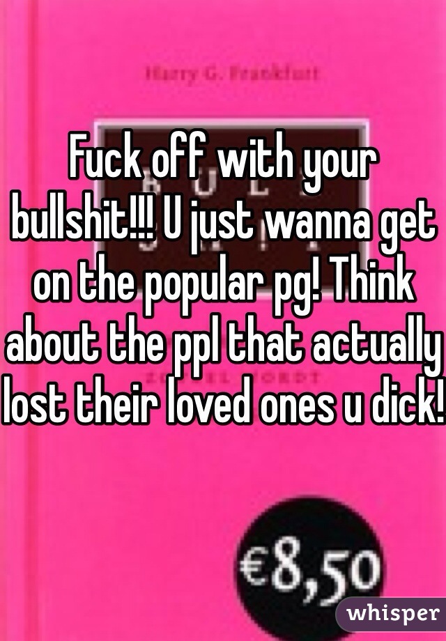 Fuck off with your bullshit!!! U just wanna get on the popular pg! Think about the ppl that actually lost their loved ones u dick!