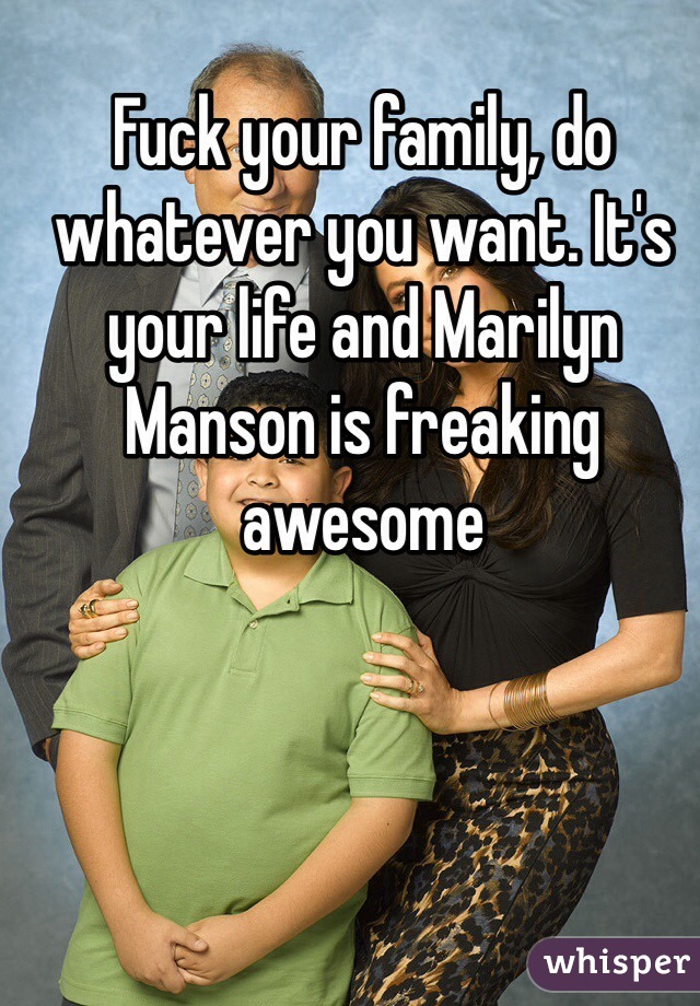 Fuck your family, do whatever you want. It's your life and Marilyn Manson is freaking awesome 