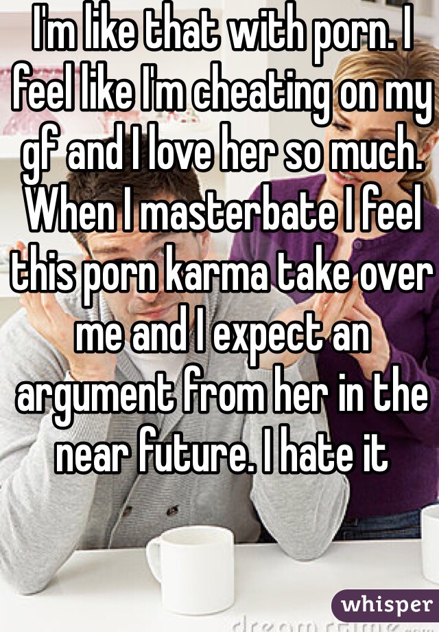 I'm like that with porn. I feel like I'm cheating on my gf and I love her so much. When I masterbate I feel this porn karma take over me and I expect an argument from her in the near future. I hate it 