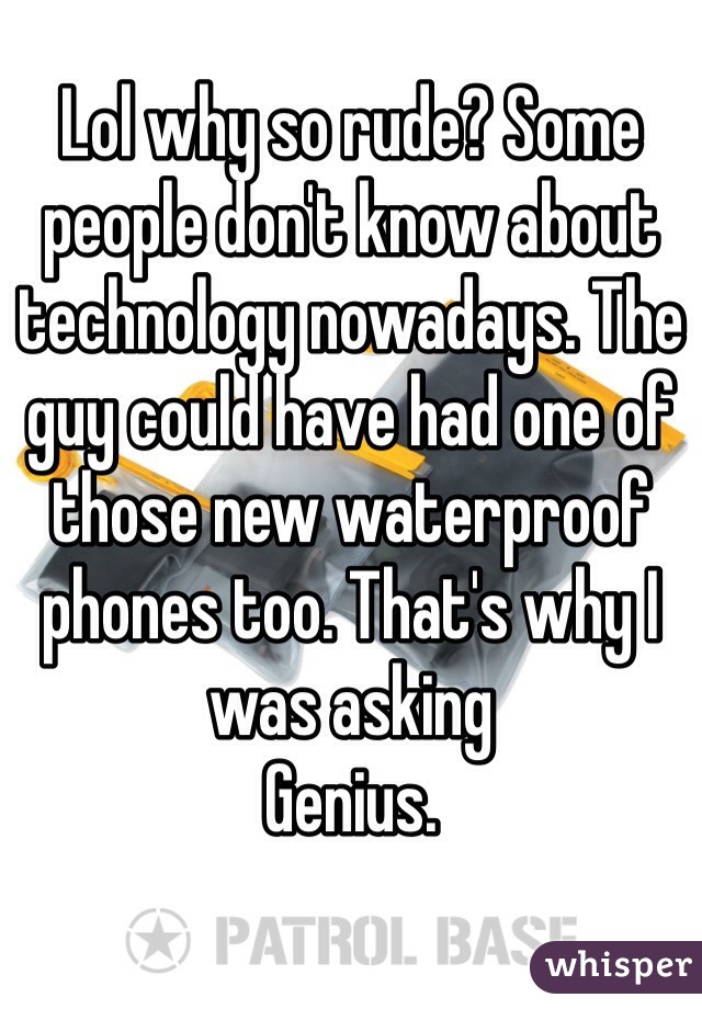 Lol why so rude? Some people don't know about technology nowadays. The guy could have had one of those new waterproof phones too. That's why I was asking
Genius.