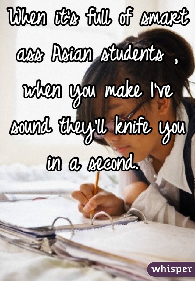 When it's full of smart ass Asian students , when you make I've sound they'll knife you in a second. 