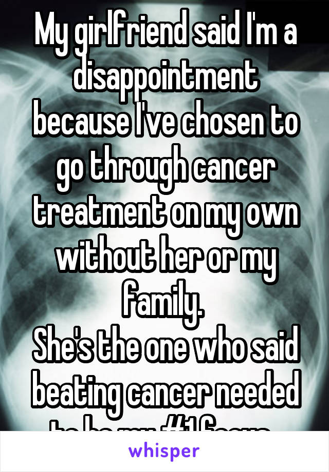My girlfriend said I'm a disappointment because I've chosen to go through cancer treatment on my own without her or my family. 
She's the one who said beating cancer needed to be my #1 focus. 