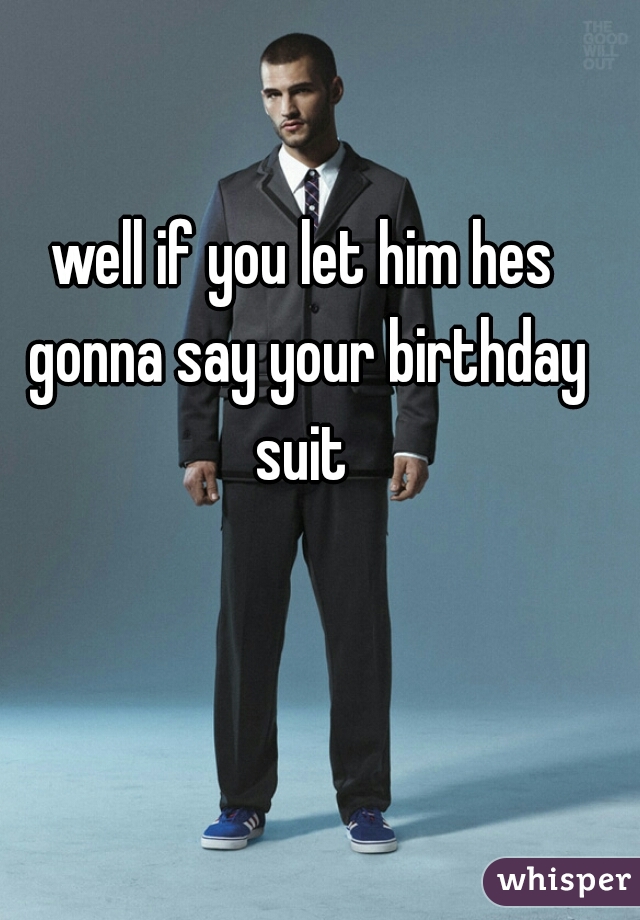 well if you let him hes gonna say your birthday suit 