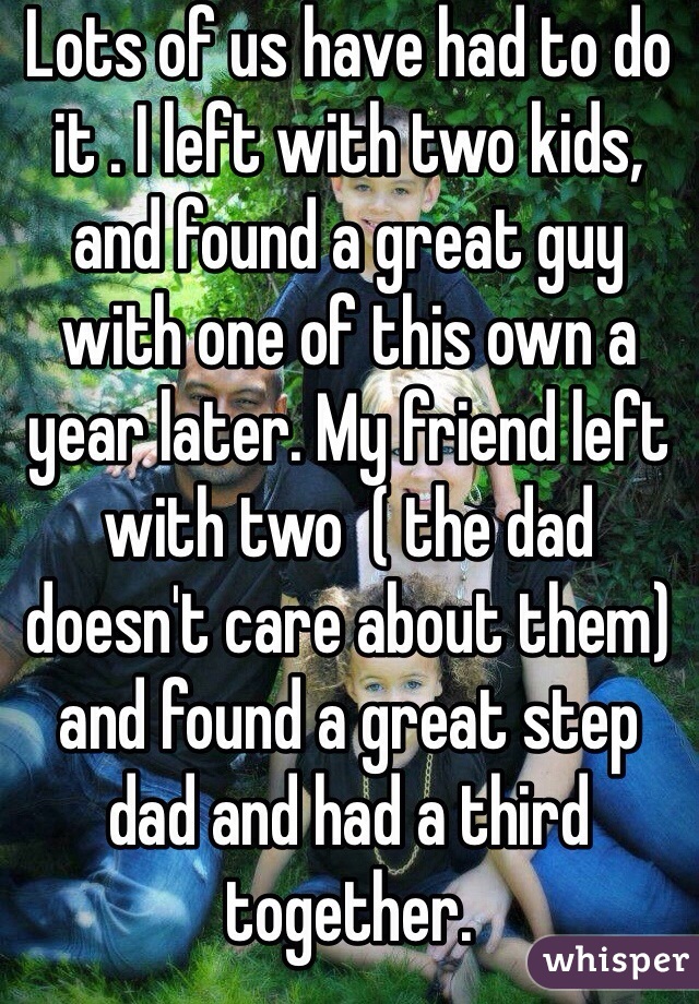 Lots of us have had to do it . I left with two kids, and found a great guy with one of this own a year later. My friend left with two  ( the dad doesn't care about them) and found a great step dad and had a third together. 