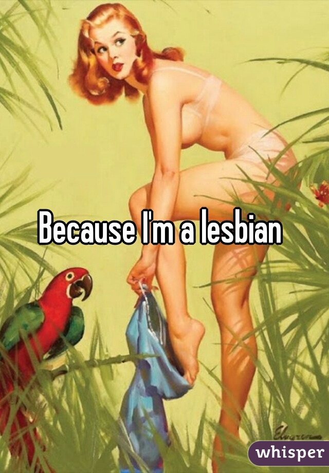 Because I'm a lesbian 
