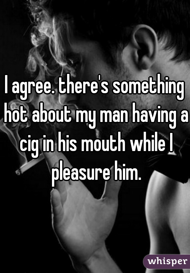 I agree. there's something hot about my man having a cig in his mouth while I pleasure him.