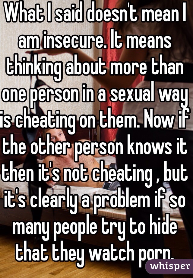 What I said doesn't mean I am insecure. It means thinking about more than one person in a sexual way is cheating on them. Now if the other person knows it then it's not cheating , but it's clearly a problem if so many people try to hide that they watch porn.