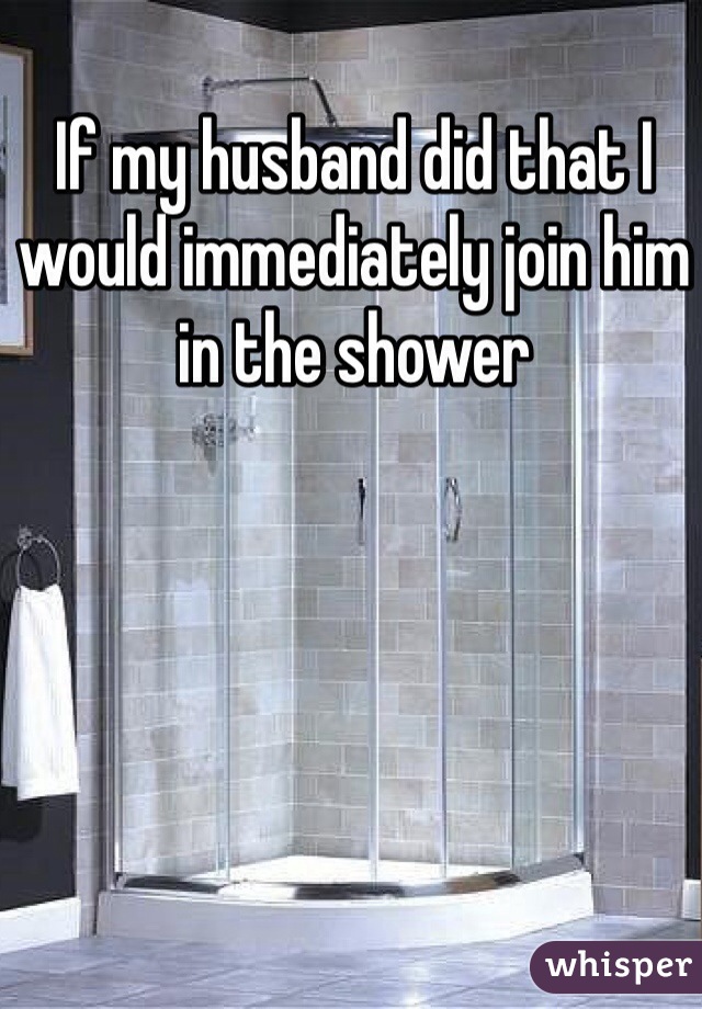 If my husband did that I would immediately join him in the shower