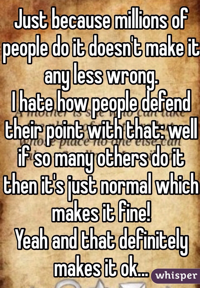 Just because millions of people do it doesn't make it any less wrong.
I hate how people defend their point with that: well if so many others do it then it's just normal which makes it fine!
Yeah and that definitely makes it ok...