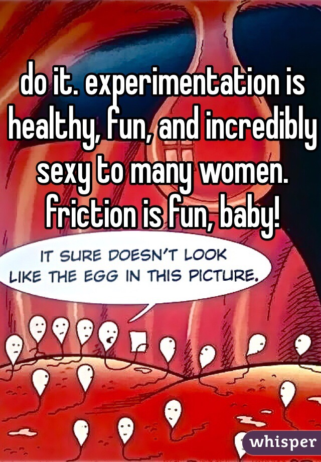 do it. experimentation is healthy, fun, and incredibly sexy to many women. friction is fun, baby!