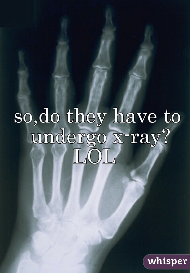 so,do they have to undergo x-ray?



LOL 