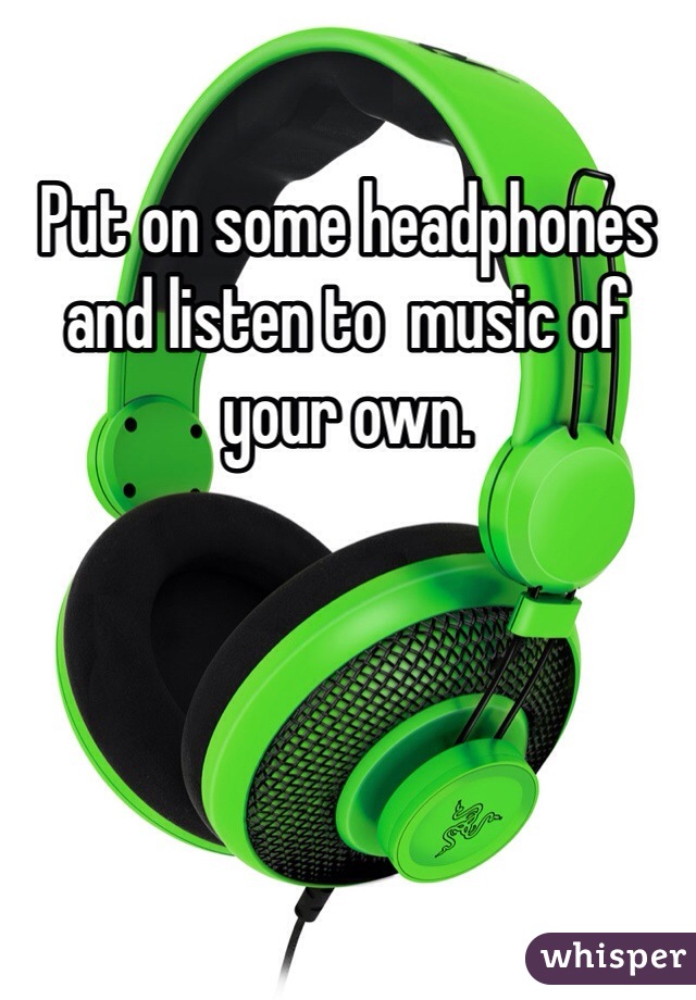 Put on some headphones and listen to  music of your own. 