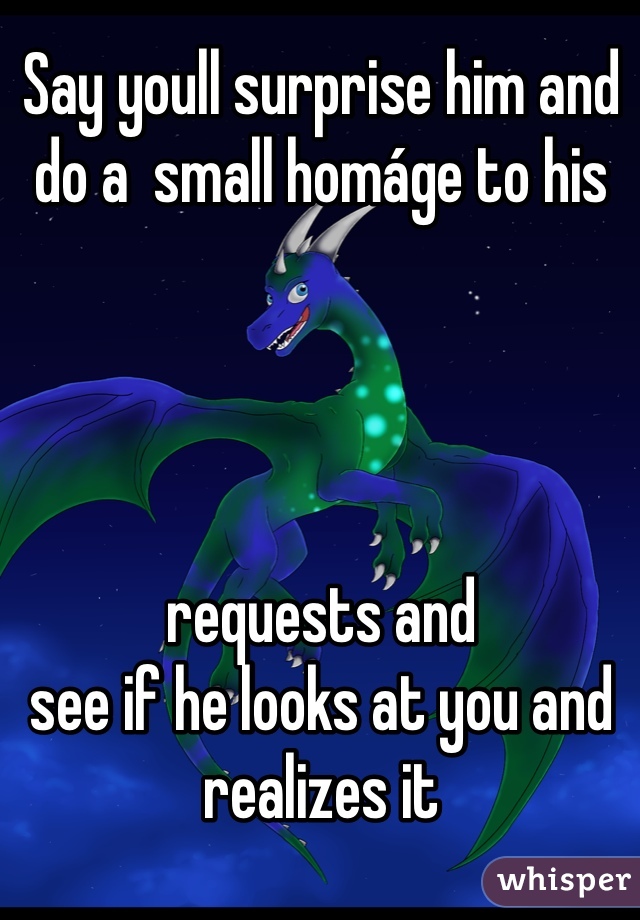 Say youll surprise him and do a  small homáge to his 




requests and
see if he looks at you and realizes it