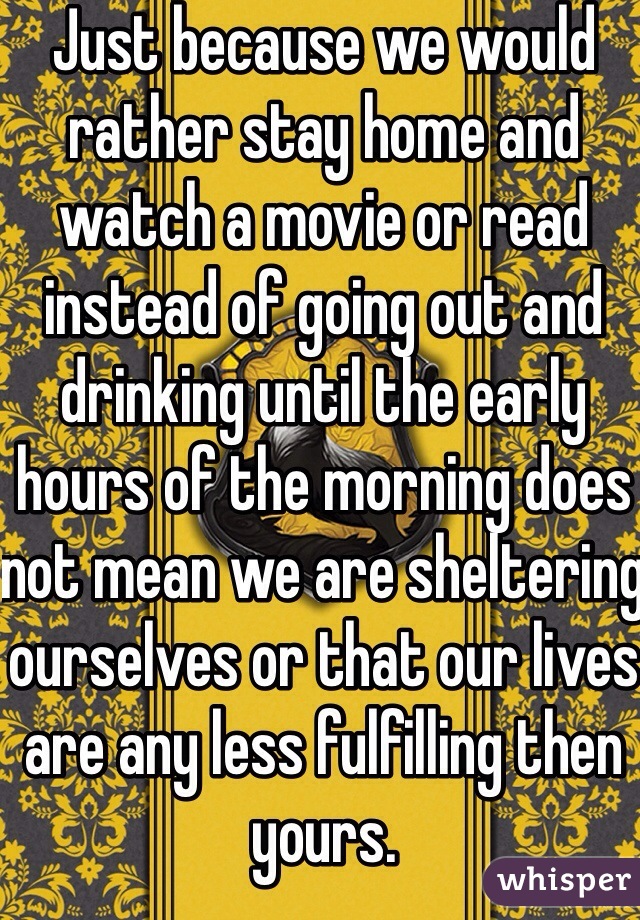 Just because we would rather stay home and watch a movie or read instead of going out and drinking until the early hours of the morning does not mean we are sheltering ourselves or that our lives are any less fulfilling then yours.   