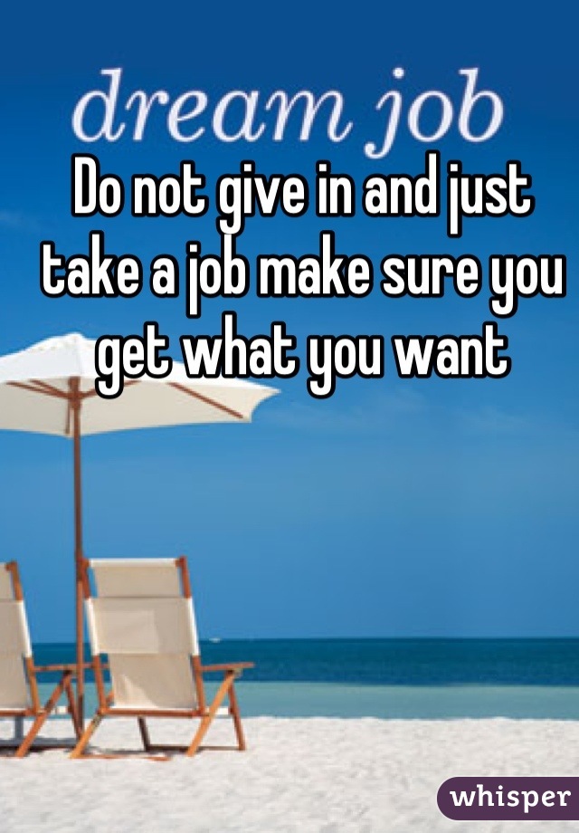 Do not give in and just take a job make sure you get what you want