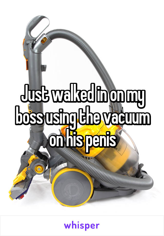 Just walked in on my boss using the vacuum on his penis