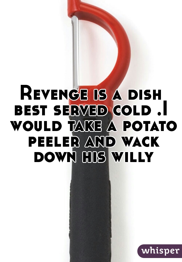 Revenge is a dish best served cold .I  would take a potato peeler and wack down his willy