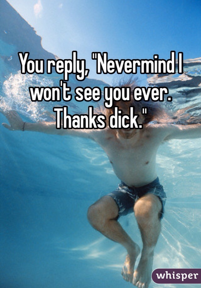 You reply, "Nevermind I won't see you ever. Thanks dick."