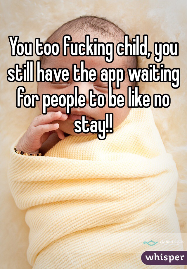 You too fucking child, you still have the app waiting for people to be like no stay!!