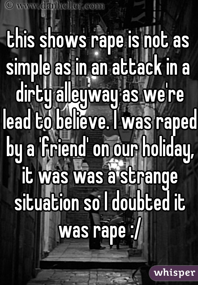 this shows rape is not as simple as in an attack in a  dirty alleyway as we're lead to believe. I was raped by a 'friend' on our holiday, it was was a strange situation so I doubted it was rape :/