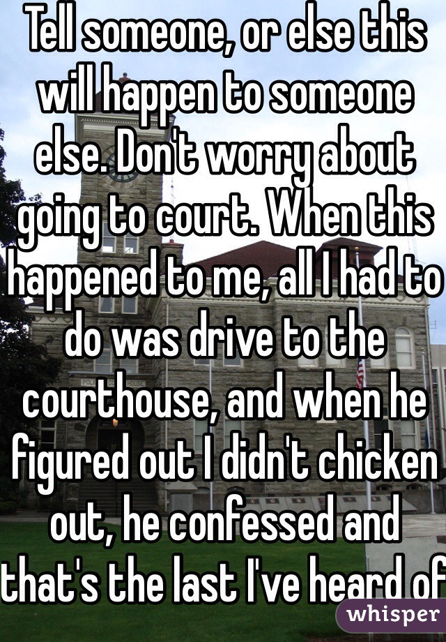 Tell someone, or else this will happen to someone else. Don't worry about going to court. When this happened to me, all I had to do was drive to the courthouse, and when he figured out I didn't chicken out, he confessed and that's the last I've heard of it