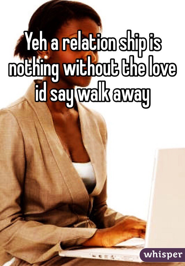 Yeh a relation ship is nothing without the love id say walk away 