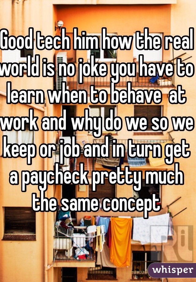 Good tech him how the real world is no joke you have to learn when to behave  at work and why do we so we keep or job and in turn get a paycheck pretty much the same concept 