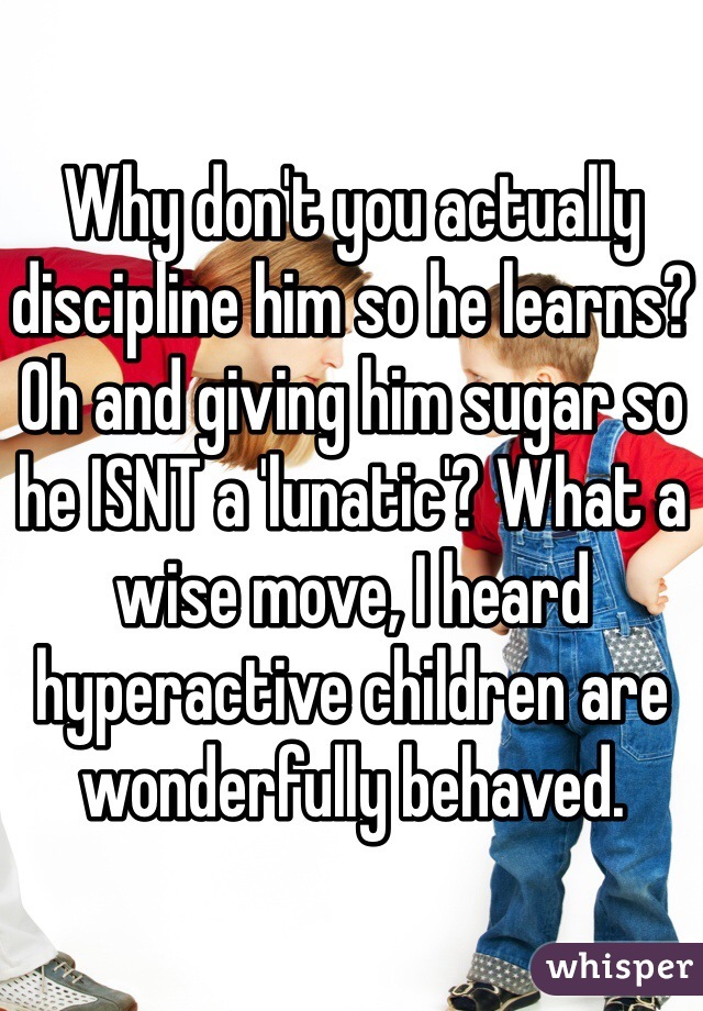 Why don't you actually discipline him so he learns? Oh and giving him sugar so he ISNT a 'lunatic'? What a wise move, I heard hyperactive children are wonderfully behaved. 