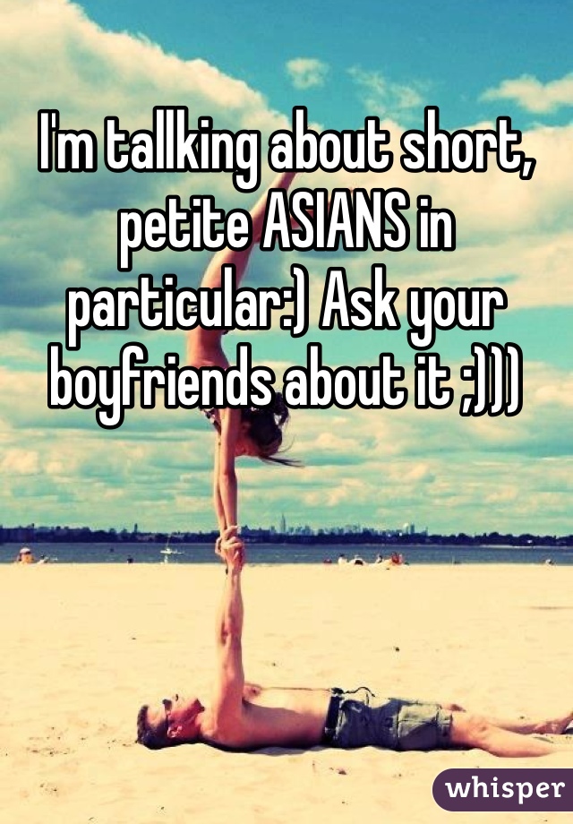 I'm tallking about short, petite ASIANS in particular:) Ask your boyfriends about it ;)))