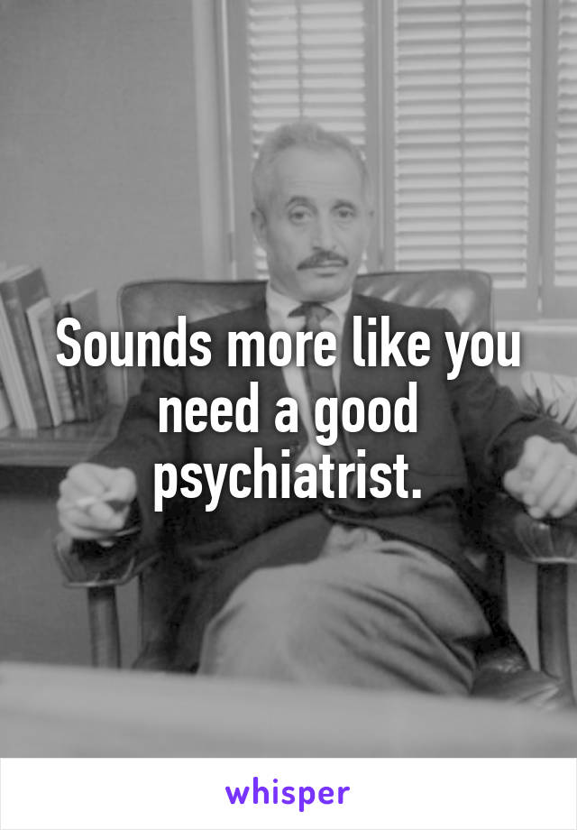 Sounds more like you need a good psychiatrist.