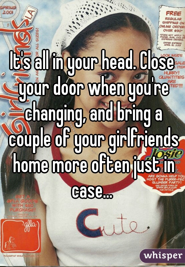 It's all in your head. Close your door when you're changing, and bring a couple of your girlfriends home more often just in case... 