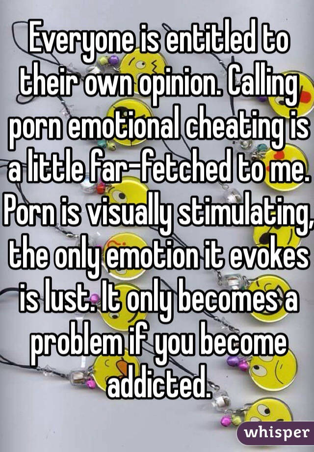 Everyone is entitled to their own opinion. Calling porn emotional cheating is a little far-fetched to me. Porn is visually stimulating, the only emotion it evokes is lust. It only becomes a problem if you become addicted. 