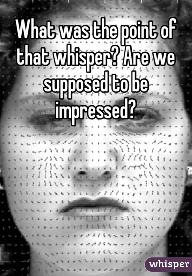 What was the point of that whisper? Are we supposed to be impressed?