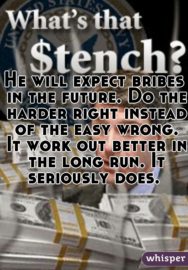 He will expect bribes in the future. Do the harder right instead of the easy wrong. It work out better in the long run. It seriously does. 