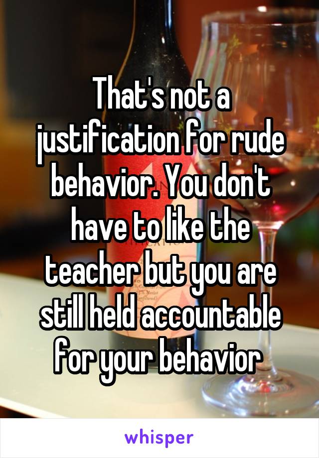 That's not a justification for rude behavior. You don't have to like the teacher but you are still held accountable for your behavior 