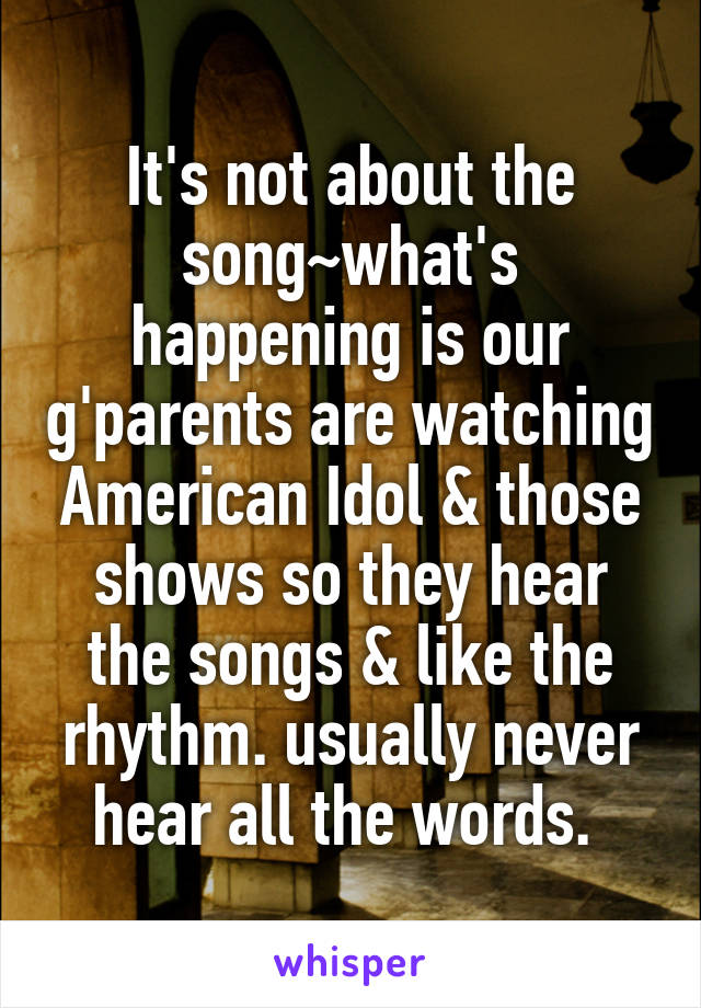 It's not about the song~what's happening is our g'parents are watching American Idol & those shows so they hear the songs & like the rhythm. usually never hear all the words. 