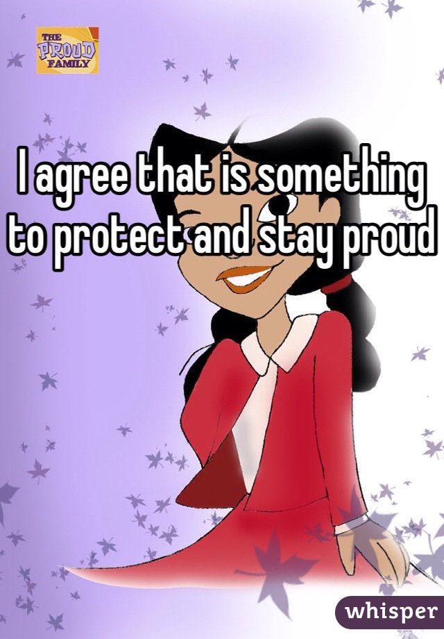 I agree that is something to protect and stay proud