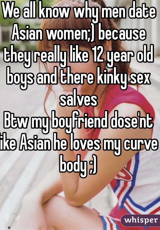 We all know why men date Asian women;) because they really like 12 year old boys and there kinky sex salves 
Btw my boyfriend dose'nt like Asian he loves my curve body ;)    