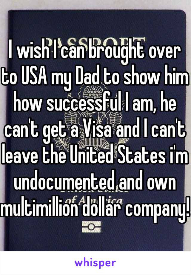I wish I can brought over to USA my Dad to show him how successful I am, he can't get a Visa and I can't leave the United States i'm undocumented and own multimillion dollar company!