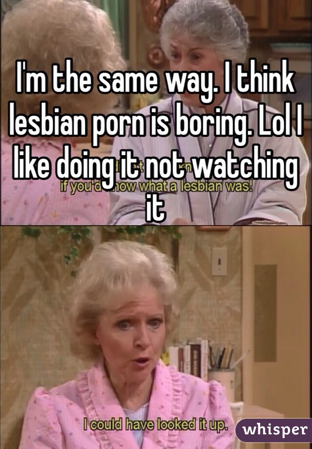 I'm the same way. I think lesbian porn is boring. Lol I like doing it not watching it 
