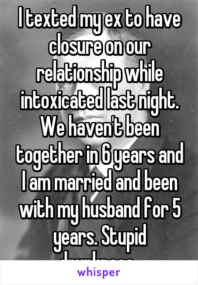 I texted my ex to have closure on our relationship while intoxicated last night. We haven't been together in 6 years and I am married and been with my husband for 5 years. Stupid drunkness. 