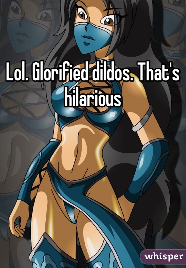 Lol. Glorified dildos. That's hilarious
