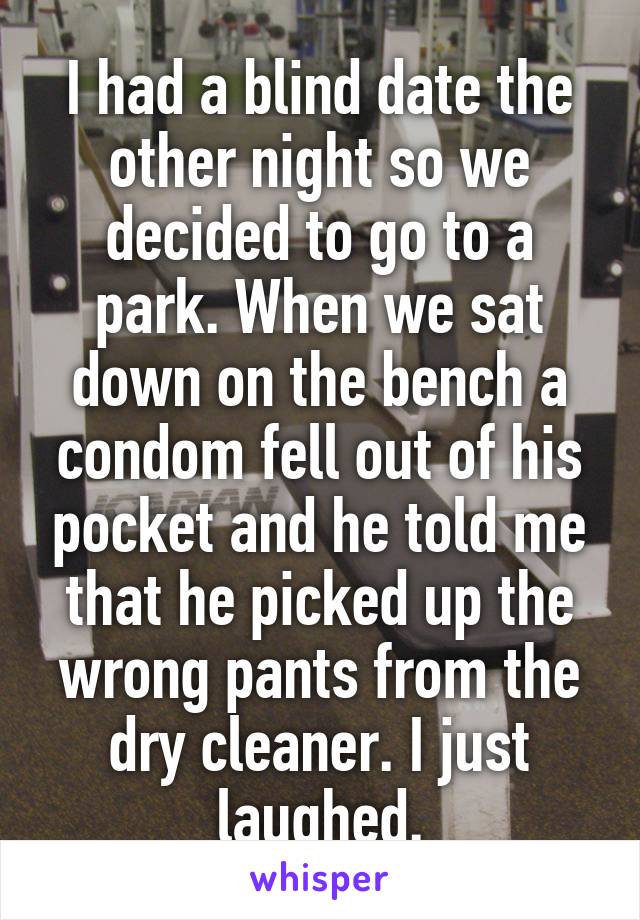 I had a blind date the other night so we decided to go to a park. When we sat down on the bench a condom fell out of his pocket and he told me that he picked up the wrong pants from the dry cleaner. I just laughed.