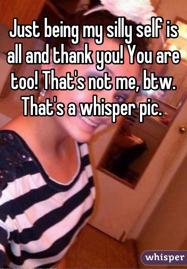 Just being my silly self is all and thank you! You are too! That's not me, btw. That's a whisper pic. 