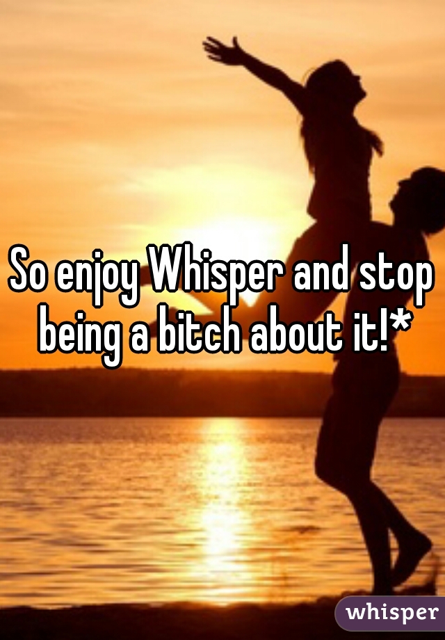 So enjoy Whisper and stop being a bitch about it!*